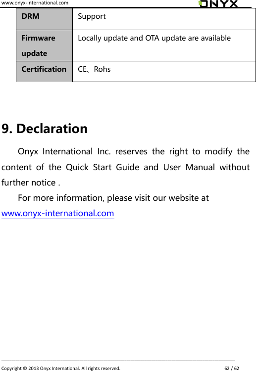 www.onyx-international.com                                                                                                                                                                                                                             __________________________________________________________________________________________________________________ Copyright &copy;  2013 Onyx International. All rights reserved.                             62 / 62 DRM Support Firmware update Locally update and OTA update are available Certification CE、Rohs  9. Declaration Onyx  International  Inc.  reserves  the  right  to  modify  the content  of  the  Quick  Start  Guide  and  User  Manual  without further notice . For more information, please visit our website at   www.onyx-international.com    