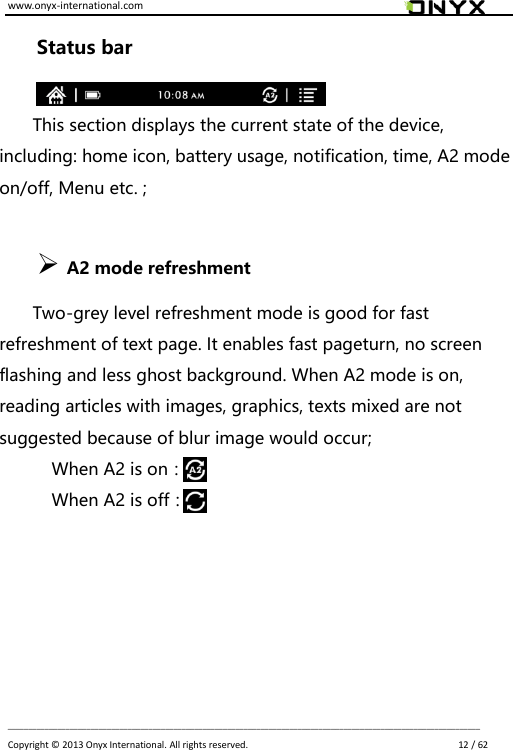 www.onyx-international.com                                                                                                                                                                                                                             __________________________________________________________________________________________________________________ Copyright &copy;  2013 Onyx International. All rights reserved.                             12 / 62 Status bar  This section displays the current state of the device, including: home icon, battery usage, notification, time, A2 mode on/off, Menu etc. ;               A2 mode refreshment   Two-grey level refreshment mode is good for fast refreshment of text page. It enables fast pageturn, no screen flashing and less ghost background. When A2 mode is on, reading articles with images, graphics, texts mixed are not suggested because of blur image would occur; When A2 is on：         When A2 is off：      