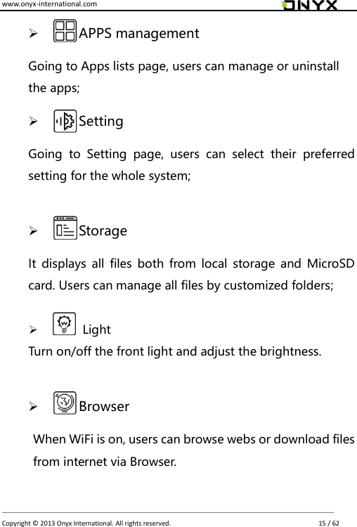 www.onyx-international.com                                                                                                                                                                                                                             __________________________________________________________________________________________________________________ Copyright &copy;  2013 Onyx International. All rights reserved.                             15 / 62        APPS management Going to Apps lists page, users can manage or uninstall the apps;        Setting Going  to  Setting  page,  users  can  select  their  preferred setting for the whole system;         Storage It  displays  all files both  from local  storage  and  MicroSD card. Users can manage all files by customized folders;           Light Turn on/off the front light and adjust the brightness.         Browser When WiFi is on, users can browse webs or download files from internet via Browser.   