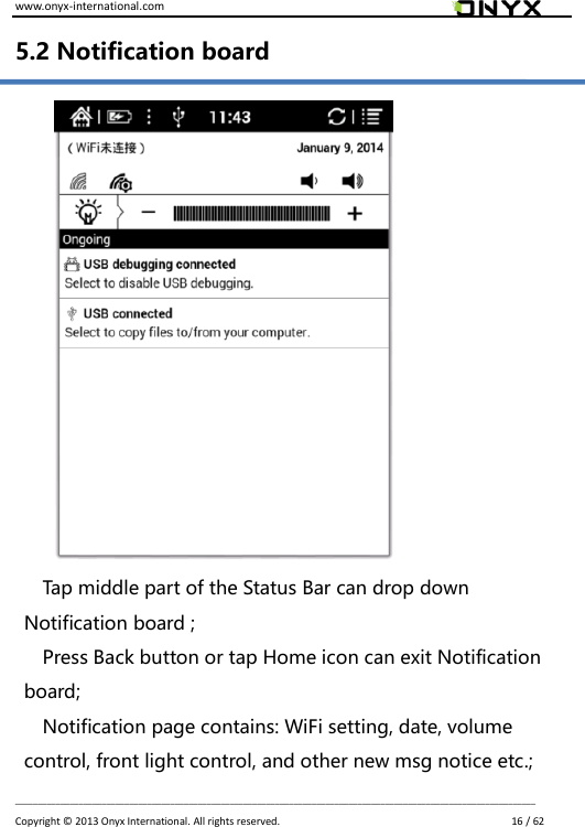 www.onyx-international.com                                                                                                                                                                                                                             __________________________________________________________________________________________________________________ Copyright &copy;  2013 Onyx International. All rights reserved.                             16 / 62 5.2 Notification board               Tap middle part of the Status Bar can drop down Notification board ; Press Back button or tap Home icon can exit Notification board; Notification page contains: WiFi setting, date, volume control, front light control, and other new msg notice etc.; 