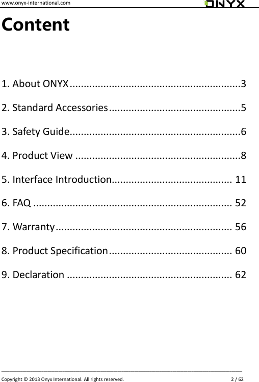 www.onyx-international.com                                                                                                                                                                                                                             __________________________________________________________________________________________________________________ Copyright &copy;  2013 Onyx International. All rights reserved.                             2 / 62 Content  1. About ONYX .............................................................3 2. Standard Accessories ...............................................5 3. Safety Guide.............................................................6 4. Product View ...........................................................8 5. Interface Introduction........................................... 11 6. FAQ ....................................................................... 52 7. Warranty ............................................................... 56 8. Product Specification ............................................ 60 9. Declaration ........................................................... 62      