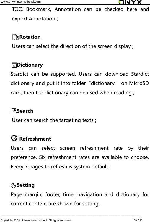 www.onyx-international.com                                                                                                                                                                                                                             __________________________________________________________________________________________________________________ Copyright &copy;  2013 Onyx International. All rights reserved.                             20 / 62   TOC,  Bookmark,  Annotation  can  be  checked  here  and export Annotation ;            Rotation   Users can select the direction of the screen display ;  Dictionary Stardict  can  be  supported.  Users  can  download  Stardict dictionary and put it into folder&ldquo;dictionary&rdquo; on MicroSD card, then the dictionary can be used when reading ;  Search User can search the targeting texts ;    Refreshment Users  can  select  screen  refreshment  rate  by  their preference. Six refreshment rates are available to choose. Every 7 pages to refresh is system default ;  Setting Page  margin,  footer,  time,  navigation  and  dictionary  for current content are shown for setting. 