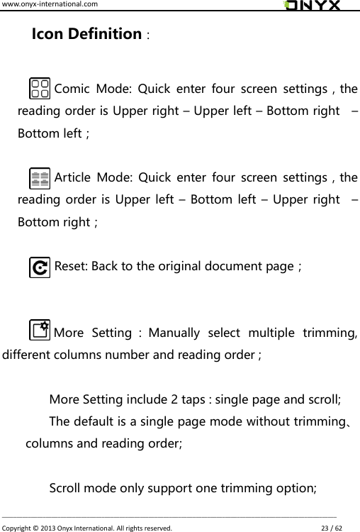 www.onyx-international.com                                                                                                                                                                                                                             __________________________________________________________________________________________________________________ Copyright &copy;  2013 Onyx International. All rights reserved.                             23 / 62 Icon Definition：  Comic  Mode:  Quick  enter  four  screen  settings，the reading order is Upper right &ndash; Upper left &ndash; Bottom right    &ndash; Bottom left；  Article  Mode:  Quick  enter  four  screen settings，the reading order is Upper left &ndash; Bottom left  &ndash; Upper right    &ndash; Bottom right；  Reset: Back to the original document page；   More  Setting ：Manually  select  multiple  trimming, different columns number and reading order ;  More Setting include 2 taps : single page and scroll; The default is a single page mode without trimming、columns and reading order;  Scroll mode only support one trimming option; 
