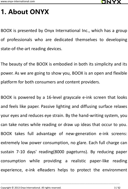 www.onyx-international.com                                                                                                                                                                                                                             __________________________________________________________________________________________________________________ Copyright &copy;  2013 Onyx International. All rights reserved.                             3 / 62 1. About ONYX BOOX is presented by Onyx International Inc., which has a group of  professionals  who  are  dedicated  themselves  to  developing state-of-the-art reading devices. The beauty of the BOOX is embodied in both its simplicity and its power. As we are going to show you, BOOX is an open and flexible platform for both consumers and content providers. BOOX is powered by a 16-level grayscale e-ink screen that looks and feels like paper. Passive lighting and diffusing surface relaxes your eyes and reduces eye strain. By the hand-writing system, you can take notes while reading or draw up ideas that occur to you. BOOX  takes  full  advantage  of  new-generation  e-ink  screens: extremely low power consumption, no glare. Each full charge can sustain  7-10  days'  reading(8000  pageturns).  By  reducing  paper consumption  while  providing  a  realistic  paper-like  reading experience,  e-ink  eReaders  helps  to  protect  the  environment 