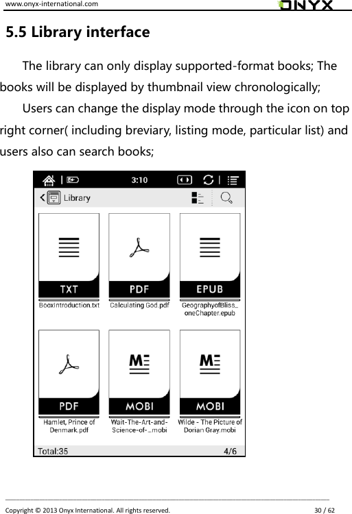 www.onyx-international.com                                                                                                                                                                                                                             __________________________________________________________________________________________________________________ Copyright &copy;  2013 Onyx International. All rights reserved.                             30 / 62 5.5 Library interface The library can only display supported-format books; The books will be displayed by thumbnail view chronologically;   Users can change the display mode through the icon on top right corner( including breviary, listing mode, particular list) and users also can search books;           