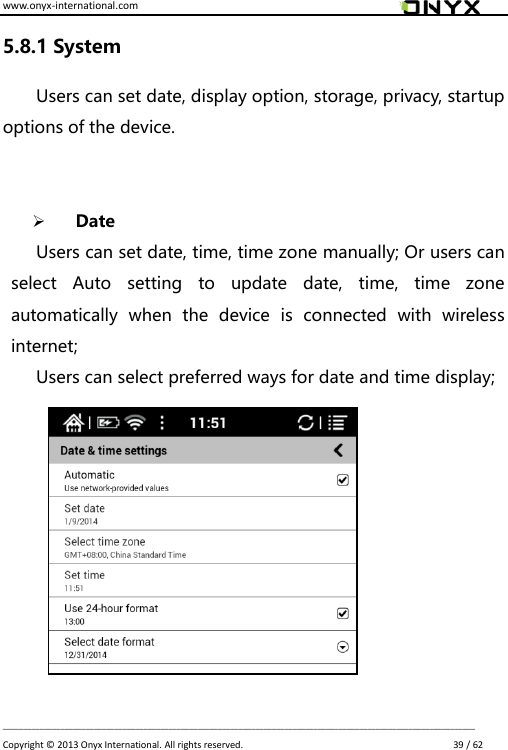 www.onyx-international.com                                                                                                                                                                                                                             __________________________________________________________________________________________________________________ Copyright &copy;  2013 Onyx International. All rights reserved.                             39 / 62 5.8.1 System Users can set date, display option, storage, privacy, startup options of the device.      Date Users can set date, time, time zone manually; Or users can select  Auto  setting  to  update  date,  time,  time  zone automatically  when  the  device  is  connected  with  wireless internet; Users can select preferred ways for date and time display;           
