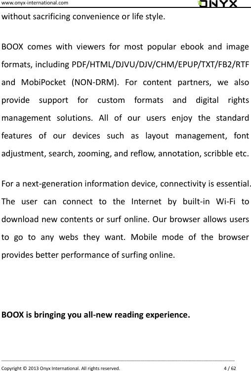 www.onyx-international.com                                                                                                                                                                                                                             __________________________________________________________________________________________________________________ Copyright &copy;  2013 Onyx International. All rights reserved.                             4 / 62 without sacrificing convenience or life style. BOOX  comes  with  viewers  for  most  popular  ebook  and  image formats, including PDF/HTML/DJVU/DJV/CHM/EPUP/TXT/FB2/RTF and  MobiPocket  (NON-DRM).  For  content  partners,  we  also provide  support  for  custom  formats  and  digital  rights management  solutions.  All  of  our  users  enjoy  the  standard features  of  our  devices  such  as  layout  management,  font adjustment, search, zooming, and reflow, annotation, scribble etc. For a next-generation information device, connectivity is essential. The  user  can  connect  to  the  Internet  by  built-in  Wi-Fi  to download new contents or surf online. Our browser allows users to  go  to  any  webs  they  want.  Mobile  mode  of  the  browser provides better performance of surfing online.    BOOX is bringing you all-new reading experience.  
