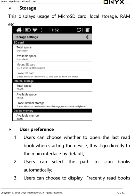 www.onyx-international.com                                                                                                                                                                                                                             __________________________________________________________________________________________________________________ Copyright &copy;  2013 Onyx International. All rights reserved.                             42 / 62  Storage This  displays  usage  of  MicroSD  card,  local  storage,  RAM etc.;              User preference 1. Users  can  choose  whether  to  open  the  last  read book when starting the device; It will go directly to the main interface by default; 2. Users  can  select  the  path  to  scan  books automatically; 3. Users can choose to display &ldquo;recently read books 