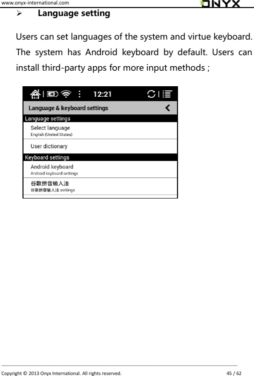 www.onyx-international.com                                                                                                                                                                                                                             __________________________________________________________________________________________________________________ Copyright &copy;  2013 Onyx International. All rights reserved.                             45 / 62  Language setting    Users can set languages of the system and virtue keyboard. The  system  has  Android  keyboard  by  default.  Users  can install third-party apps for more input methods ;                           