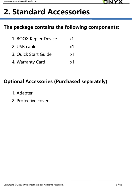 www.onyx-international.com                                                                                                                                                                                                                             __________________________________________________________________________________________________________________ Copyright &copy;  2013 Onyx International. All rights reserved.                             5 / 62 2. Standard Accessories The package contains the following components:   1. BOOX Kepler Device            x1 2. USB cable                    x1 3. Quick Start Guide                  x1 4. Warranty Card                  x1  Optional Accessories (Purchased separately) 1. Adapter 2. Protective cover         