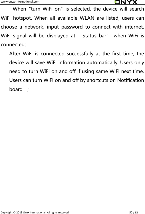 www.onyx-international.com                                                                                                                                                                                                                             __________________________________________________________________________________________________________________ Copyright &copy;  2013 Onyx International. All rights reserved.                             50 / 62 When&ldquo;turn WiFi  on&rdquo;is selected,  the device  will search WiFi  hotspot.  When  all  available  WLAN  are  listed,  users  can choose  a  network,  input  password  to  connect  with  internet. WiFi  signal  will  be  displayed  at  &ldquo;Status  bar&rdquo;  when  WiFi  is connected; After  WiFi  is connected  successfully  at  the  first time,  the device will save WiFi information automatically. Users only need to turn WiFi on and off if using same WiFi next time. Users can turn WiFi on and off by shortcuts on Notification board    ;            