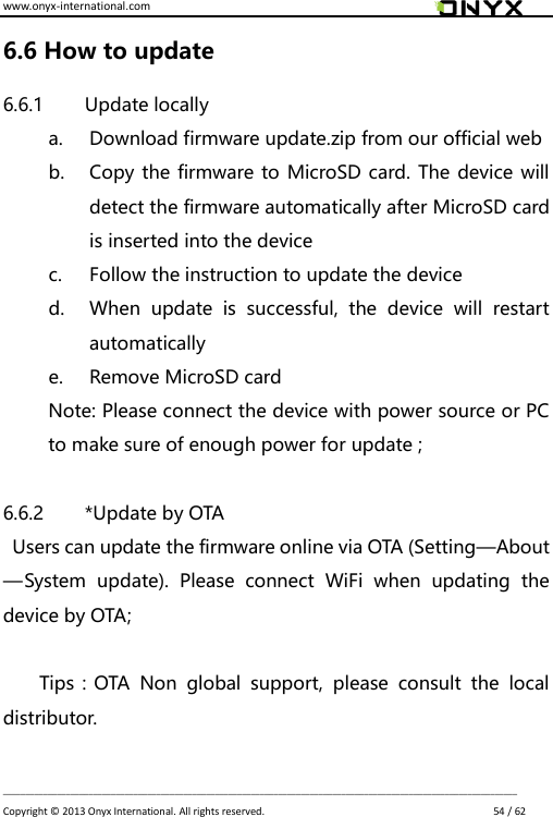 www.onyx-international.com                                                                                                                                                                                                                             __________________________________________________________________________________________________________________ Copyright &copy;  2013 Onyx International. All rights reserved.                             54 / 62 6.6 How to update 6.6.1 Update locally a. Download firmware update.zip from our official web b. Copy the firmware to MicroSD card. The device will detect the firmware automatically after MicroSD card is inserted into the device   c. Follow the instruction to update the device d. When  update  is  successful,  the  device  will  restart automatically e. Remove MicroSD card Note: Please connect the device with power source or PC to make sure of enough power for update ;  6.6.2 *Update by OTA   Users can update the firmware online via OTA (Setting&mdash;About&mdash;System  update).  Please  connect  WiFi  when  updating  the device by OTA;  Tips：OTA  Non  global  support,  please  consult  the  local distributor.  