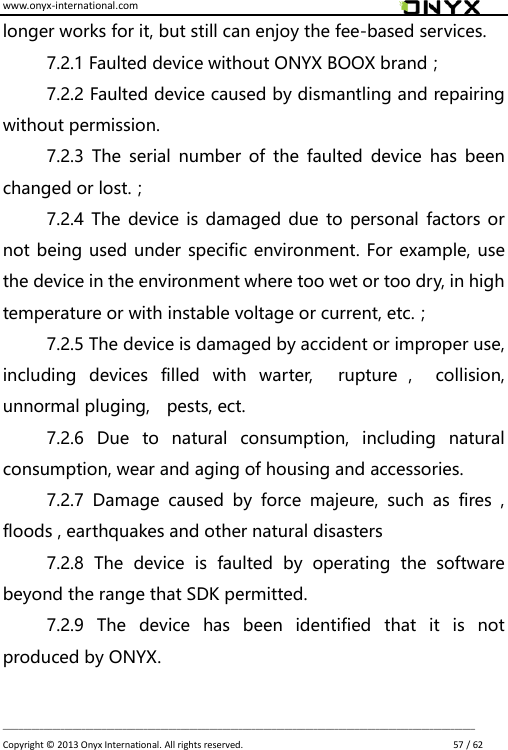 www.onyx-international.com                                                                                                                                                                                                                             __________________________________________________________________________________________________________________ Copyright &copy;  2013 Onyx International. All rights reserved.                             57 / 62 longer works for it, but still can enjoy the fee-based services. 7.2.1 Faulted device without ONYX BOOX brand； 7.2.2 Faulted device caused by dismantling and repairing without permission. 7.2.3  The  serial  number of  the  faulted  device  has  been changed or lost.； 7.2.4 The device is damaged due  to personal factors or not being used under specific environment. For example, use the device in the environment where too wet or too dry, in high temperature or with instable voltage or current, etc.； 7.2.5 The device is damaged by accident or improper use, including  devices  filled  with  warter,    rupture ，  collision, unnormal pluging,    pests, ect. 7.2.6  Due  to  natural  consumption,  including  natural consumption, wear and aging of housing and accessories. 7.2.7  Damage  caused  by  force  majeure,  such  as  fires  , floods , earthquakes and other natural disasters 7.2.8  The  device  is  faulted  by  operating  the  software beyond the range that SDK permitted. 7.2.9  The  device  has  been  identified  that  it  is  not produced by ONYX.  