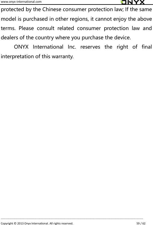 www.onyx-international.com                                                                                                                                                                                                                             __________________________________________________________________________________________________________________ Copyright &copy;  2013 Onyx International. All rights reserved.                             59 / 62 protected by the Chinese consumer protection law; If the same model is purchased in other regions, it cannot enjoy the above terms.  Please  consult  related  consumer  protection  law  and dealers of the country where you purchase the device. ONYX  International  Inc.  reserves  the  right  of  final interpretation of this warranty.                 