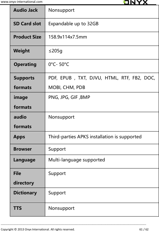 www.onyx-international.com                                                                                                                                                                                                                             __________________________________________________________________________________________________________________ Copyright &copy;  2013 Onyx International. All rights reserved.                             61 / 62 Audio Jack Nonsupport SD Card slot Expandable up to 32GB Product Size 158.9x114x7.5mm Weight &le;205g Operating   0&deg;C- 50&deg;C Supports formats PDF,  EPUB  ,  TXT,  DJVU,  HTML,  RTF,  FB2,  DOC, MOBI, CHM, PDB   image formats PNG, JPG, GIF ,BMP audio formats Nonsupport Apps Third-parties APKS installation is supported Browser Support Language Multi-language supported File directory Support Dictionary Support TTS Nonsupport 