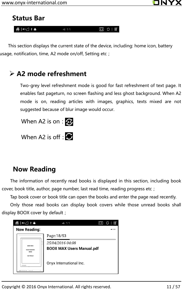  www.onyx-international.com                                                                                                                                                                                                  Copyright &copy;  2016 Onyx International. All rights reserved.                11 / 57 Status Bar  This section displays the current state of the device, including: home icon, battery usage, notification, time, A2 mode on/off, Setting etc；   A2 mode refreshment Two-grey level refreshment mode is good for fast refreshment of text page. It enables fast pageturn, no screen flashing and less ghost background. When A2 mode  is  on,  reading  articles  with  images,  graphics,  texts  mixed  are  not suggested because of blur image would occur. When A2 is on：                 When A2 is off：    Now Reading The information of recently read books is displayed in this section, including book cover, book title, author, page number, last read time, reading progress etc； Tap book cover or book title can open the books and enter the page read recently. Only  those  read  books  can  display  book  covers  while  those  unread  books  shall display BOOX cover by default；       