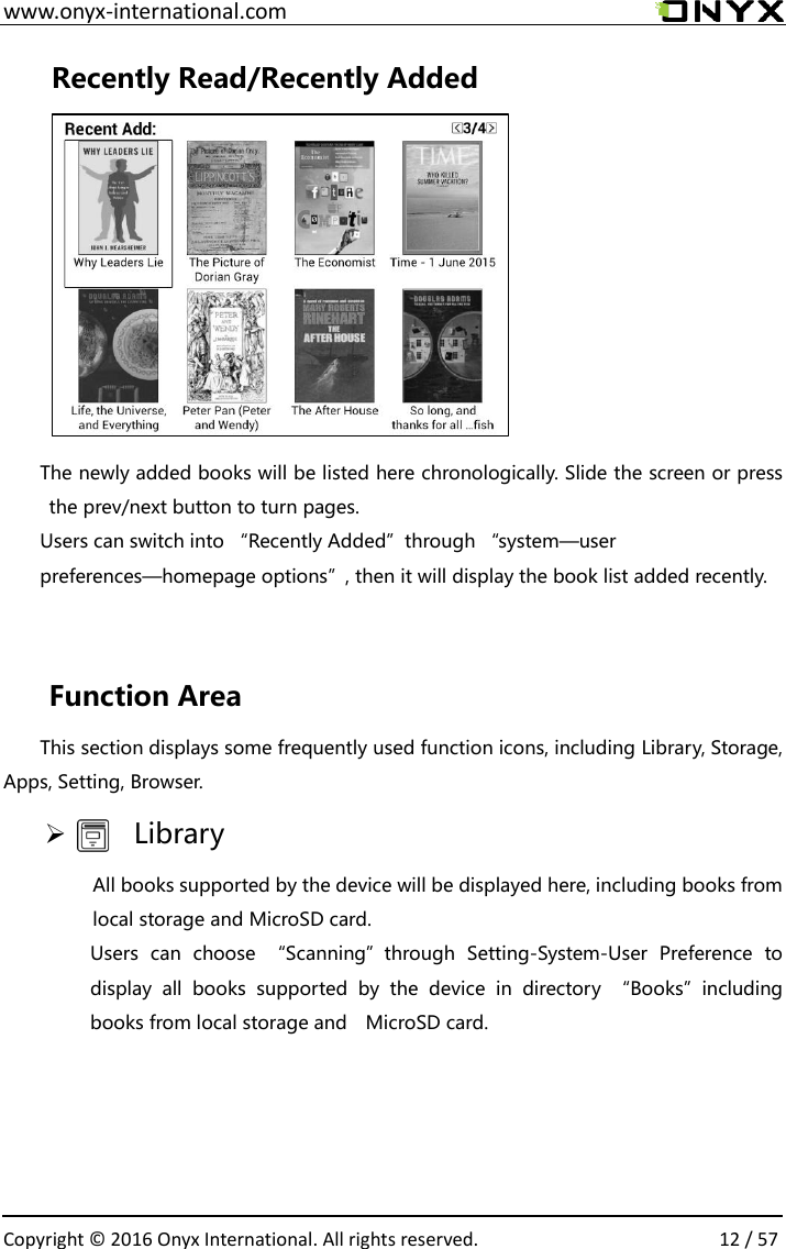  www.onyx-international.com                                                                                                                                                                                                  Copyright &copy;  2016 Onyx International. All rights reserved.                12 / 57 Recently Read/Recently Added        The newly added books will be listed here chronologically. Slide the screen or press the prev/next button to turn pages. Users can switch into &ldquo;Recently Added&rdquo;through &ldquo;system&mdash;user preferences&mdash;homepage options&rdquo;, then it will display the book list added recently.    Function Area   This section displays some frequently used function icons, including Library, Storage, Apps, Setting, Browser.     Library All books supported by the device will be displayed here, including books from local storage and MicroSD card. Users  can  choose  &ldquo;Scanning&rdquo;through  Setting-System-User  Preference  to display  all  books  supported  by  the  device  in  directory  &ldquo;Books&rdquo;including books from local storage and    MicroSD card.   