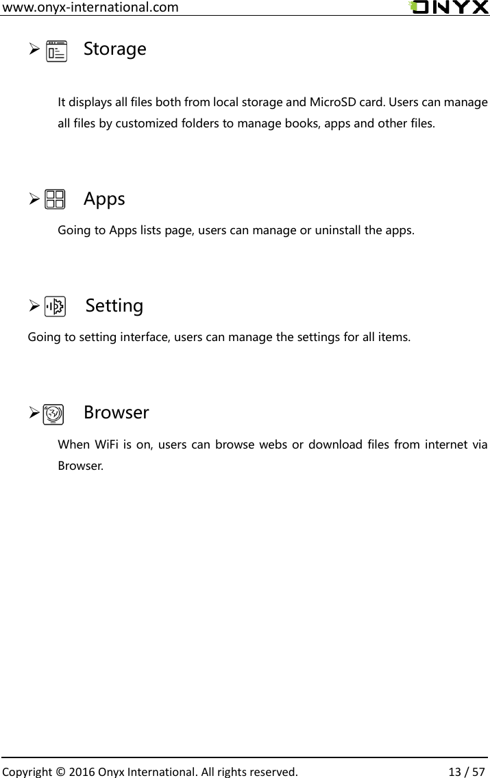  www.onyx-international.com                                                                                                                                                                                                  Copyright &copy;  2016 Onyx International. All rights reserved.                13 / 57     Storage  It displays all files both from local storage and MicroSD card. Users can manage all files by customized folders to manage books, apps and other files.      Apps Going to Apps lists page, users can manage or uninstall the apps.        Setting Going to setting interface, users can manage the settings for all items.      Browser When WiFi is on, users can browse webs or download files from internet via Browser.       