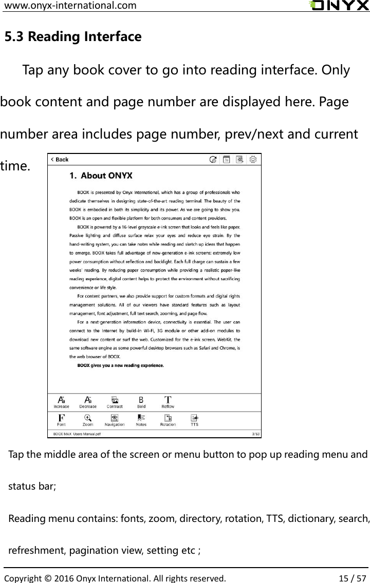  www.onyx-international.com                                                                                                                                                                                                  Copyright &copy;  2016 Onyx International. All rights reserved.                15 / 57 5.3 Reading Interface Tap any book cover to go into reading interface. Only book content and page number are displayed here. Page number area includes page number, prev/next and current time.         Tap the middle area of the screen or menu button to pop up reading menu and status bar; Reading menu contains: fonts, zoom, directory, rotation, TTS, dictionary, search, refreshment, pagination view, setting etc ; 