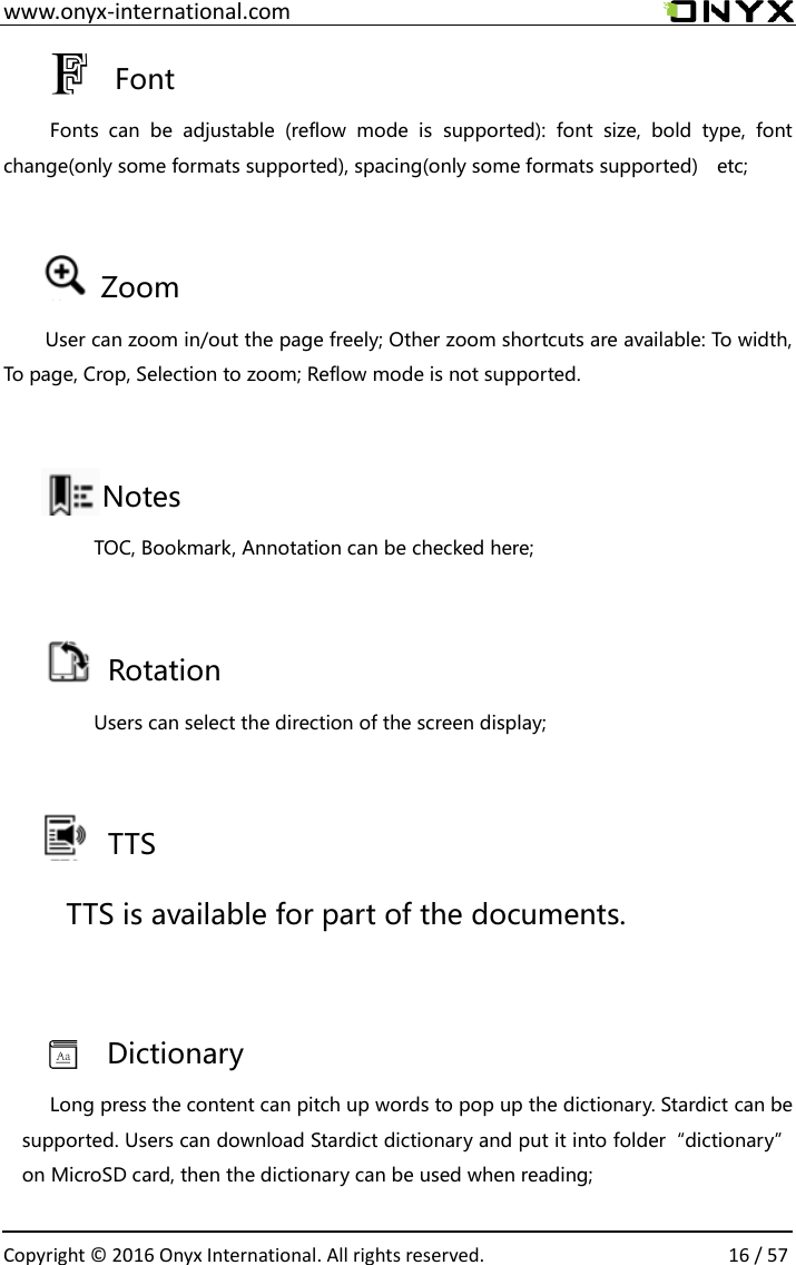  www.onyx-international.com                                                                                                                                                                                                  Copyright &copy;  2016 Onyx International. All rights reserved.                16 / 57   Font   Fonts  can  be  adjustable  (reflow  mode  is  supported):  font  size,  bold  type,  font change(only some formats supported), spacing(only some formats supported)  etc;  Zoom User can zoom in/out the page freely; Other zoom shortcuts are available: To width, To page, Crop, Selection to zoom; Reflow mode is not supported.  Notes   TOC, Bookmark, Annotation can be checked here;       Rotation   Users can select the direction of the screen display;       TTS   TTS is available for part of the documents.  Dictionary Long press the content can pitch up words to pop up the dictionary. Stardict can be supported. Users can download Stardict dictionary and put it into folder&ldquo;dictionary&rdquo; on MicroSD card, then the dictionary can be used when reading;  