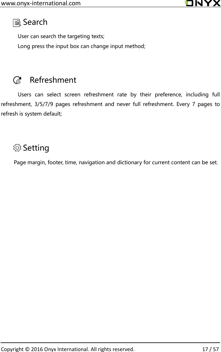  www.onyx-international.com                                                                                                                                                                                                  Copyright &copy;  2016 Onyx International. All rights reserved.                17 / 57 Search User can search the targeting texts;   Long press the input box can change input method;  Refreshment Users  can  select  screen  refreshment  rate  by  their  preference,  including  full refreshment,  3/5/7/9 pages  refreshment and  never  full  refreshment.  Every  7  pages  to refresh is system default;  Setting Page margin, footer, time, navigation and dictionary for current content can be set.           