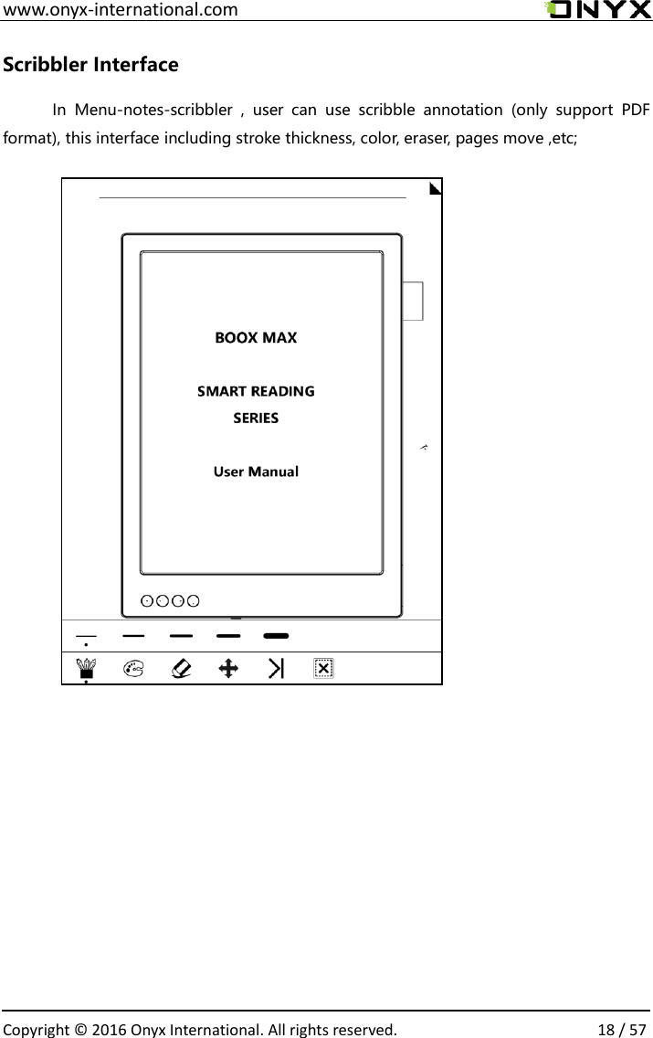 www.onyx-international.com                                                                                                                                                                                                  Copyright &copy;  2016 Onyx International. All rights reserved.                18 / 57 Scribbler Interface In  Menu-notes-scribbler  ,  user  can  use  scribble  annotation  (only  support  PDF format), this interface including stroke thickness, color, eraser, pages move ,etc;                  