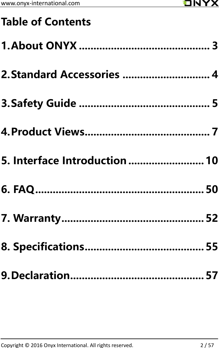  www.onyx-international.com                                                                                                                                                                                                  Copyright &copy;  2016 Onyx International. All rights reserved.                2 / 57 Table of Contents 1. About ONYX ............................................. 3 2. Standard Accessories .............................. 4 3. Safety Guide ............................................. 5 4. Product Views ........................................... 7 5. Interface Introduction .......................... 10 6. FAQ .......................................................... 50 7. Warranty ................................................. 52 8. Specifications ......................................... 55 9. Declaration .............................................. 57         