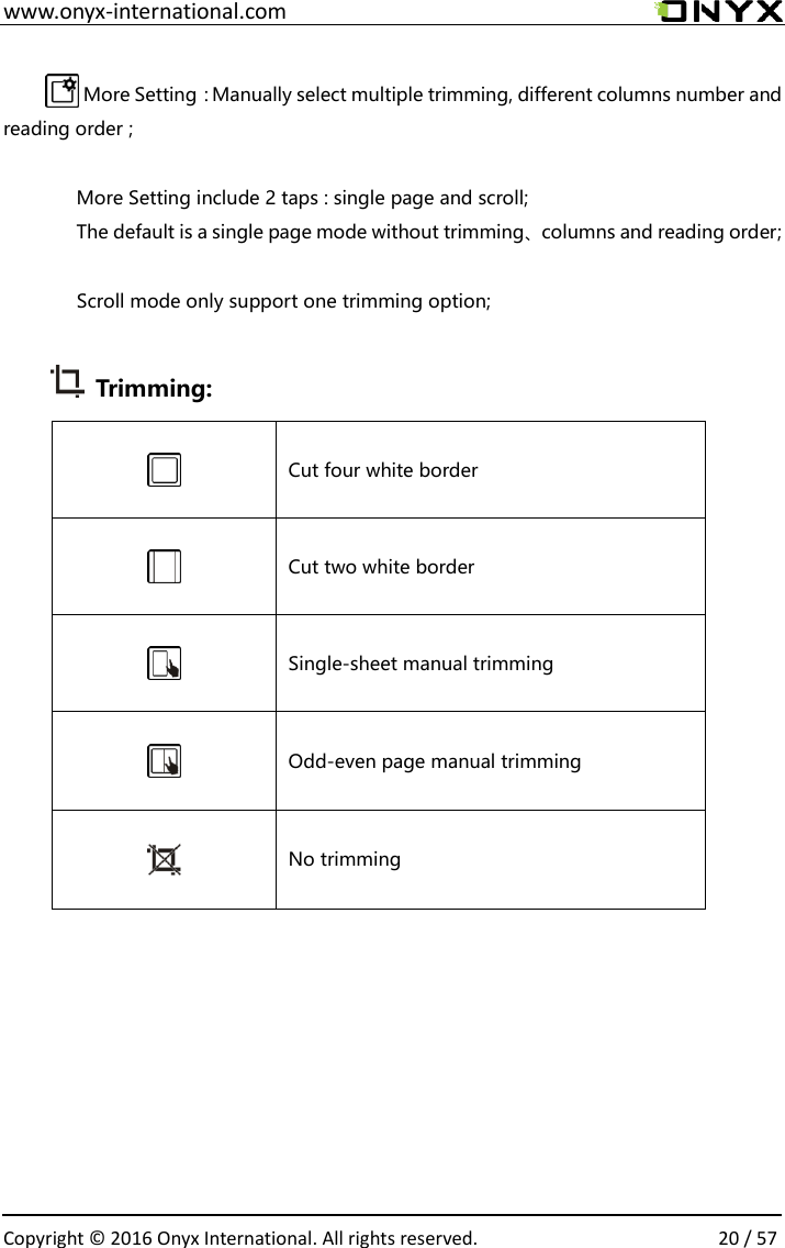  www.onyx-international.com                                                                                                                                                                                                  Copyright &copy;  2016 Onyx International. All rights reserved.                20 / 57  More Setting：Manually select multiple trimming, different columns number and reading order ;  More Setting include 2 taps : single page and scroll; The default is a single page mode without trimming、columns and reading order;  Scroll mode only support one trimming option;   Trimming:  Cut four white border  Cut two white border  Single-sheet manual trimming  Odd-even page manual trimming  No trimming              
