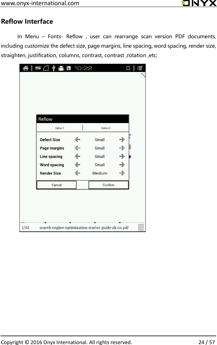  www.onyx-international.com                                                                                                                                                                                                  Copyright &copy;  2016 Onyx International. All rights reserved.                24 / 57 Reflow Interface In  Menu  &ndash;  Fonts-  Reflow  ,  user  can  rearrange  scan  version  PDF  documents, including customize the defect size, page margins, line spacing, word spacing, render size, straighten, justification, columns, contrast, contrast ,rotation ,etc;               