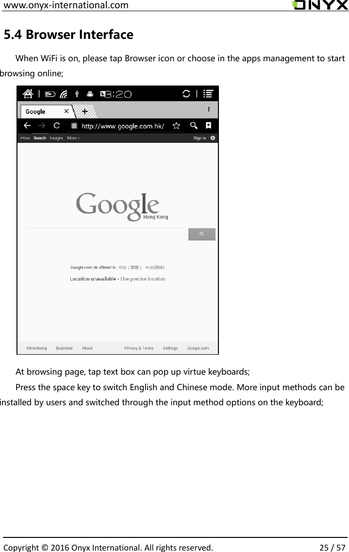  www.onyx-international.com                                                                                                                                                                                                  Copyright &copy;  2016 Onyx International. All rights reserved.                25 / 57 5.4 Browser Interface When WiFi is on, please tap Browser icon or choose in the apps management to start browsing online;           At browsing page, tap text box can pop up virtue keyboards; Press the space key to switch English and Chinese mode. More input methods can be installed by users and switched through the input method options on the keyboard;        