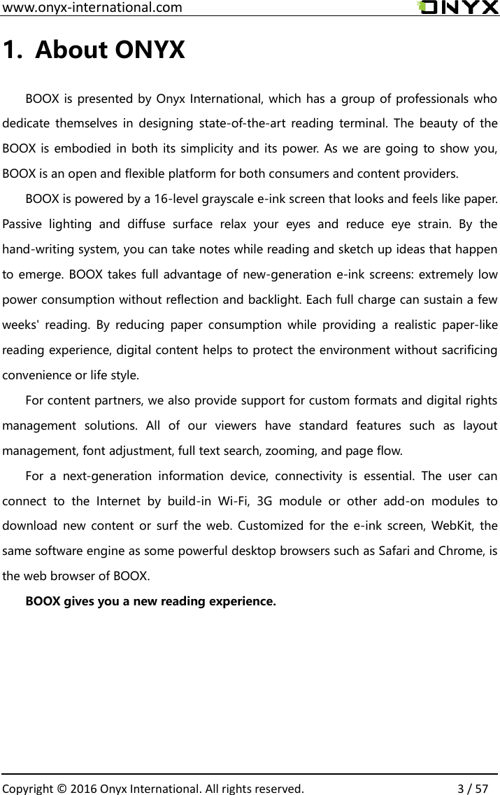  www.onyx-international.com                                                                                                                                                                                                  Copyright &copy;  2016 Onyx International. All rights reserved.                3 / 57 1. About ONYX  BOOX is presented by Onyx International, which has a group of professionals who dedicate themselves in  designing  state-of-the-art  reading terminal. The  beauty of  the BOOX is embodied in both its simplicity and its power. As we are going to show you, BOOX is an open and flexible platform for both consumers and content providers. BOOX is powered by a 16-level grayscale e-ink screen that looks and feels like paper. Passive  lighting  and  diffuse  surface  relax  your  eyes  and  reduce  eye  strain.  By  the hand-writing system, you can take notes while reading and sketch up ideas that happen to emerge. BOOX takes full advantage of new-generation e-ink screens: extremely low power consumption without reflection and backlight. Each full charge can sustain a few weeks'  reading.  By  reducing  paper  consumption  while  providing  a  realistic  paper-like reading experience, digital content helps to protect the environment without sacrificing convenience or life style.   For content partners, we also provide support for custom formats and digital rights management  solutions.  All  of  our  viewers  have  standard  features  such  as  layout management, font adjustment, full text search, zooming, and page flow. For  a  next-generation  information  device,  connectivity  is  essential.  The  user  can connect  to  the  Internet  by  build-in  Wi-Fi,  3G  module  or  other  add-on  modules  to download  new content or surf the web.  Customized for the e-ink  screen, WebKit, the same software engine as some powerful desktop browsers such as Safari and Chrome, is the web browser of BOOX. BOOX gives you a new reading experience.    