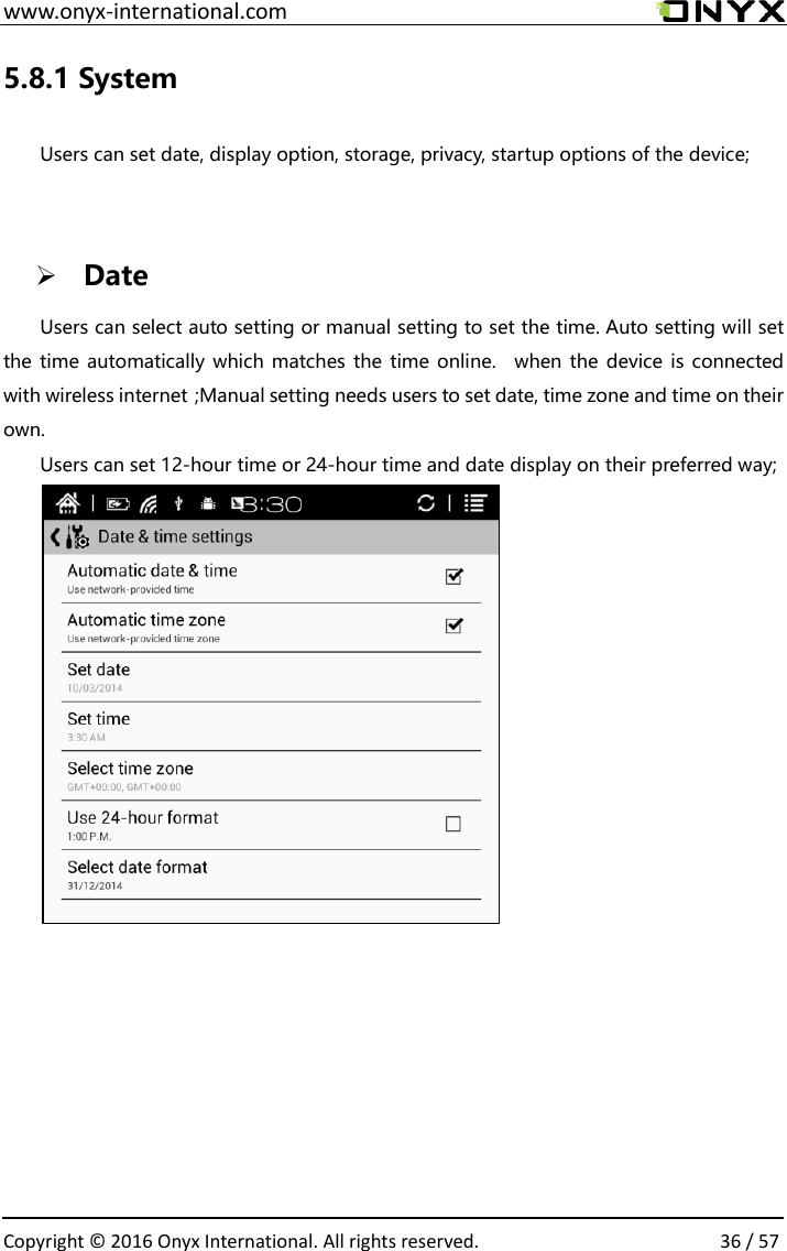  www.onyx-international.com                                                                                                                                                                                                  Copyright &copy;  2016 Onyx International. All rights reserved.                36 / 57 5.8.1 System  Users can set date, display option, storage, privacy, startup options of the device;   Date Users can select auto setting or manual setting to set the time. Auto setting will set the time automatically which matches the time online.  when the  device is connected with wireless internet；Manual setting needs users to set date, time zone and time on their own. Users can set 12-hour time or 24-hour time and date display on their preferred way;      