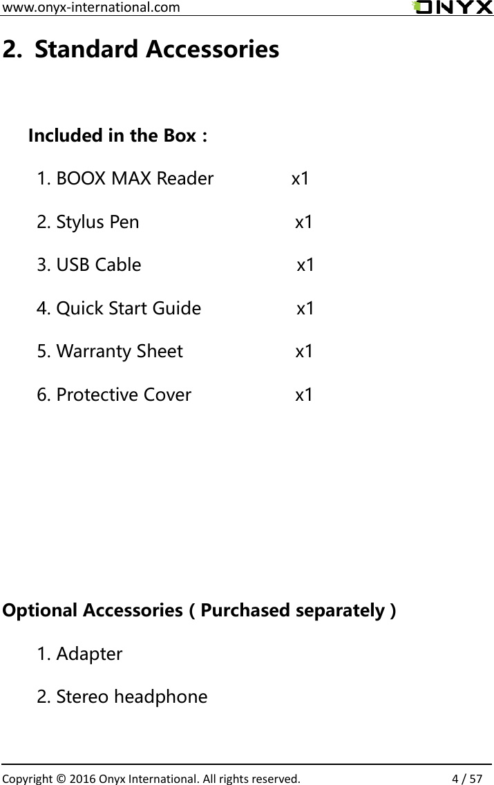  www.onyx-international.com                                                                                                                                                                                                  Copyright &copy;  2016 Onyx International. All rights reserved.                4 / 57 2. Standard Accessories  Included in the Box： 1. BOOX MAX Reader            x1 2. Stylus Pen                              x1 3. USB Cable                      x1 4. Quick Start Guide               x1 5. Warranty Sheet                 x1 6. Protective Cover            x1     Optional Accessories（Purchased separately） 1. Adapter 2. Stereo headphone  