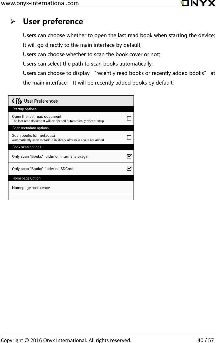  www.onyx-international.com                                                                                                                                                                                                  Copyright &copy;  2016 Onyx International. All rights reserved.                40 / 57  User preference Users can choose whether to open the last read book when starting the device; It will go directly to the main interface by default; Users can choose whether to scan the book cover or not; Users can select the path to scan books automatically; Users can choose to display &ldquo;recently read books or recently added books&rdquo; at the main interface;    It will be recently added books by default;             