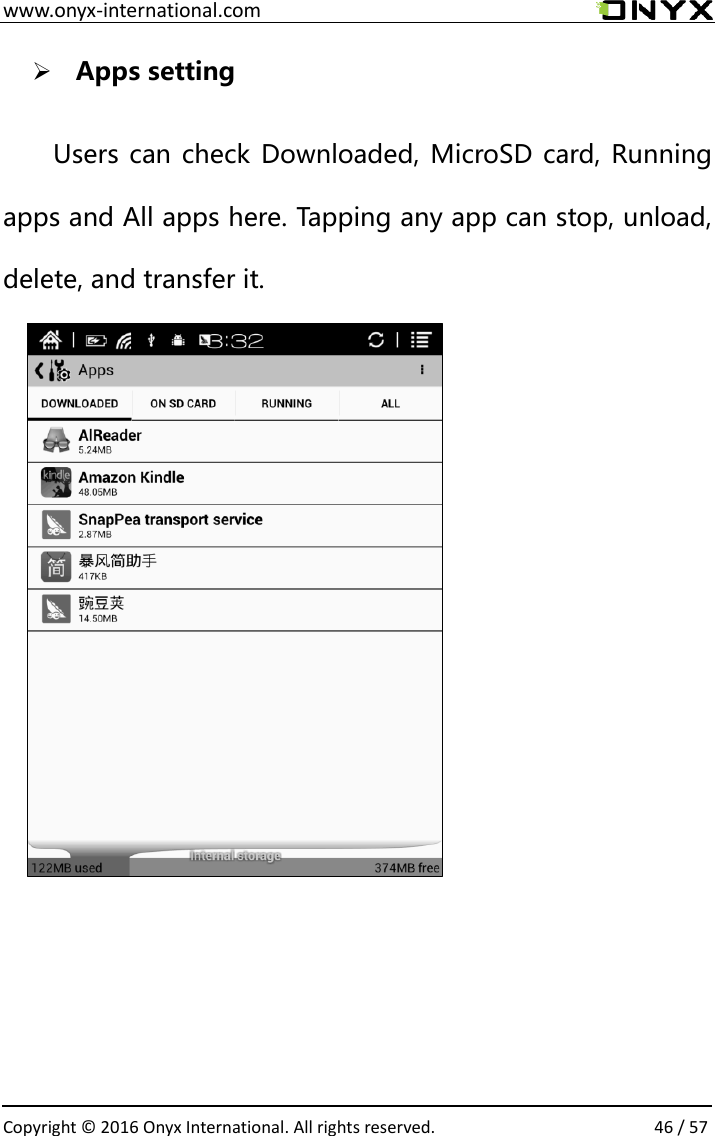  www.onyx-international.com                                                                                                                                                                                                  Copyright &copy;  2016 Onyx International. All rights reserved.                46 / 57  Apps setting  Users can check Downloaded, MicroSD card, Running apps and All apps here. Tapping any app can stop, unload, delete, and transfer it.                                    