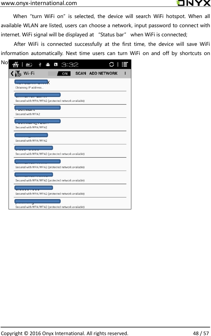  www.onyx-international.com                                                                                                                                                                                                  Copyright &copy;  2016 Onyx International. All rights reserved.                48 / 57 When&ldquo;turn  WiFi  on&rdquo;is  selected,  the  device  will  search  WiFi  hotspot.  When  all available WLAN are listed, users can choose a network, input password to connect with internet. WiFi signal will be displayed at &ldquo;Status bar&rdquo; when WiFi is connected;  After  WiFi  is  connected  successfully  at  the  first  time,  the  device  will  save  WiFi information  automatically.  Next  time  users  can  turn  WiFi  on  and  off  by  shortcuts  on Notification board;              