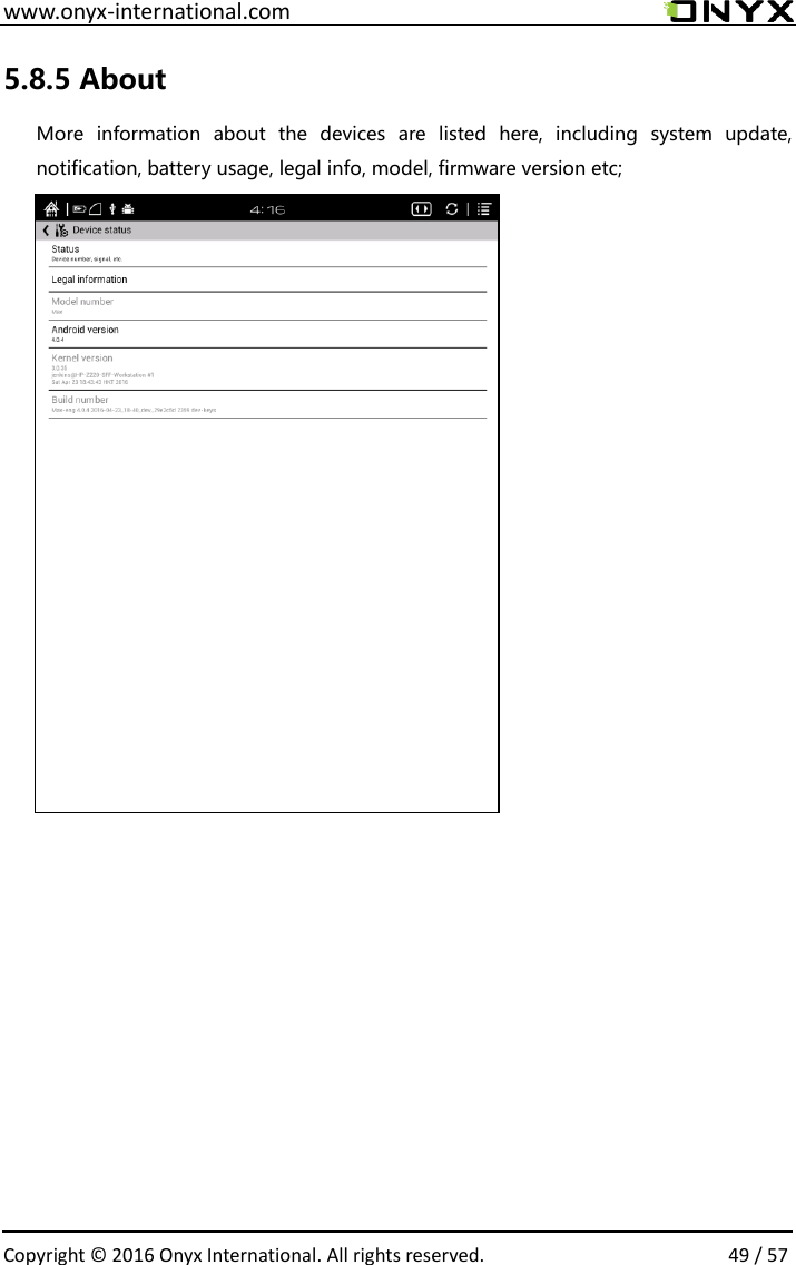  www.onyx-international.com                                                                                                                                                                                                  Copyright &copy;  2016 Onyx International. All rights reserved.                49 / 57 5.8.5 About   More  information  about  the  devices  are  listed  here,  including  system  update, notification, battery usage, legal info, model, firmware version etc;                