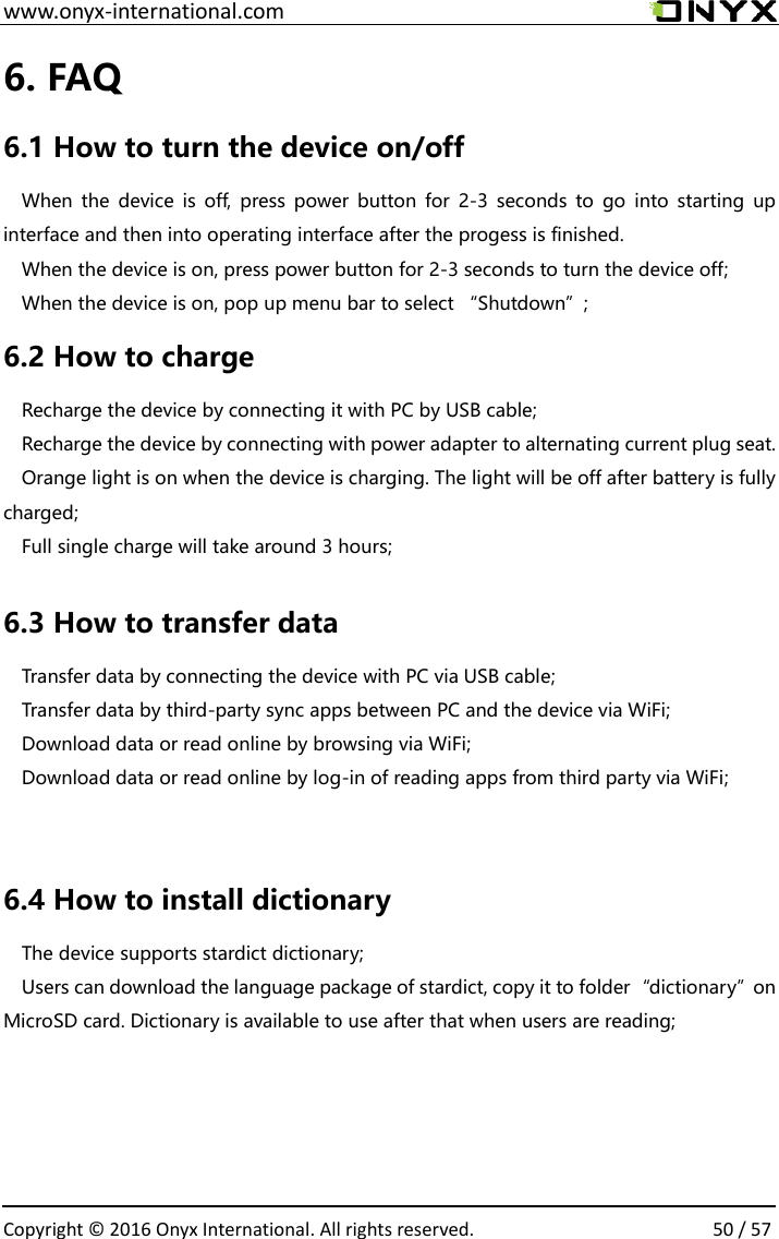  www.onyx-international.com                                                                                                                                                                                                  Copyright &copy;  2016 Onyx International. All rights reserved.                50 / 57 6. FAQ 6.1 How to turn the device on/off When  the  device  is  off,  press  power  button  for  2-3  seconds to  go  into  starting  up interface and then into operating interface after the progess is finished. When the device is on, press power button for 2-3 seconds to turn the device off; When the device is on, pop up menu bar to select &ldquo;Shutdown&rdquo;; 6.2 How to charge Recharge the device by connecting it with PC by USB cable; Recharge the device by connecting with power adapter to alternating current plug seat. Orange light is on when the device is charging. The light will be off after battery is fully charged; Full single charge will take around 3 hours;  6.3 How to transfer data Transfer data by connecting the device with PC via USB cable; Transfer data by third-party sync apps between PC and the device via WiFi; Download data or read online by browsing via WiFi; Download data or read online by log-in of reading apps from third party via WiFi;  6.4 How to install dictionary The device supports stardict dictionary; Users can download the language package of stardict, copy it to folder&ldquo;dictionary&rdquo;on MicroSD card. Dictionary is available to use after that when users are reading;   