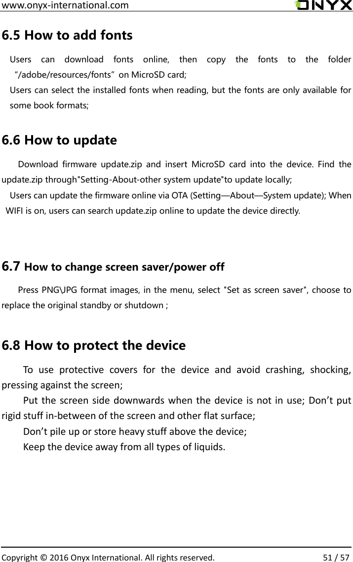  www.onyx-international.com                                                                                                                                                                                                  Copyright &copy;  2016 Onyx International. All rights reserved.                51 / 57 6.5 How to add fonts Users  can  download  fonts  online,  then  copy  the  fonts  to  the  folder &ldquo;/adobe/resources/fonts&rdquo;on MicroSD card;   Users can select the installed fonts when reading, but the fonts are only available for some book formats;  6.6 How to update Download  firmware  update.zip  and  insert  MicroSD  card  into  the  device.  Find  the update.zip through"Setting-About-other system update"to update locally; Users can update the firmware online via OTA (Setting&mdash;About&mdash;System update); When WIFI is on, users can search update.zip online to update the device directly.  6.7 How to change screen saver/power off   Press PNG\JPG format images, in the menu, select "Set as screen saver", choose to replace the original standby or shutdown ;    6.8 How to protect the device To  use  protective  covers  for  the  device  and  avoid  crashing,  shocking, pressing against the screen; Put the screen side downwards  when the device is not in use;  Don&rsquo;t put rigid stuff in-between of the screen and other flat surface; Don&rsquo;t pile up or store heavy stuff above the device; Keep the device away from all types of liquids.    