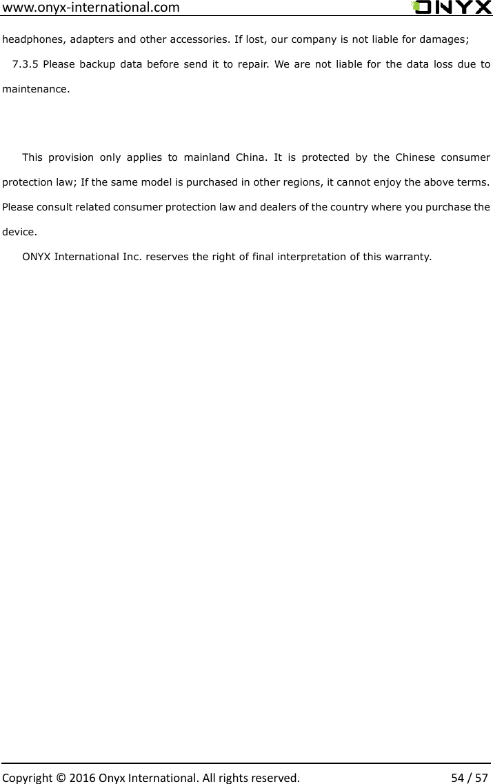  www.onyx-international.com                                                                                                                                                                                                  Copyright &copy;  2016 Onyx International. All rights reserved.                54 / 57 headphones, adapters and other accessories. If lost, our company is not liable for damages; 7.3.5 Please backup data before  send it to repair. We are not  liable for  the data  loss  due to maintenance.  This  provision  only  applies  to  mainland  China.  It  is  protected  by  the  Chinese  consumer protection law; If the same model is purchased in other regions, it cannot enjoy the above terms. Please consult related consumer protection law and dealers of the country where you purchase the device. ONYX International Inc. reserves the right of final interpretation of this warranty.                                  