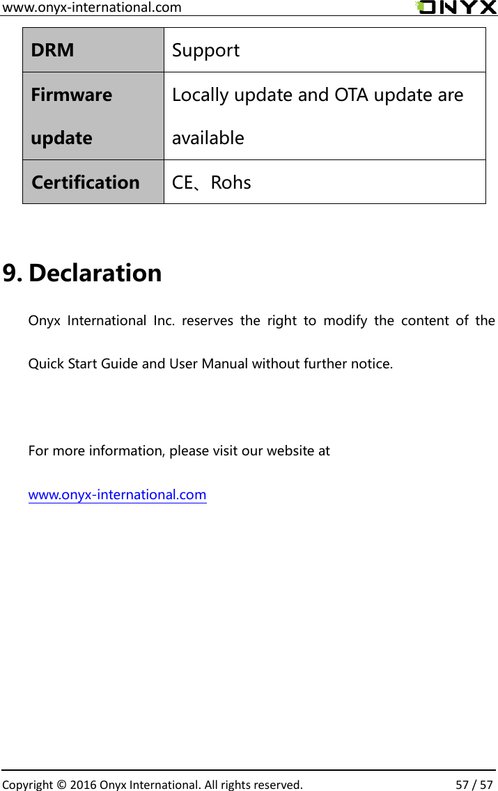  www.onyx-international.com                                                                                                                                                                                                  Copyright &copy;  2016 Onyx International. All rights reserved.                57 / 57 DRM Support Firmware update Locally update and OTA update are available   Certification CE、Rohs   9. Declaration Onyx  International  Inc.  reserves  the  right  to  modify  the  content  of  the Quick Start Guide and User Manual without further notice.  For more information, please visit our website at www.onyx-international.com      