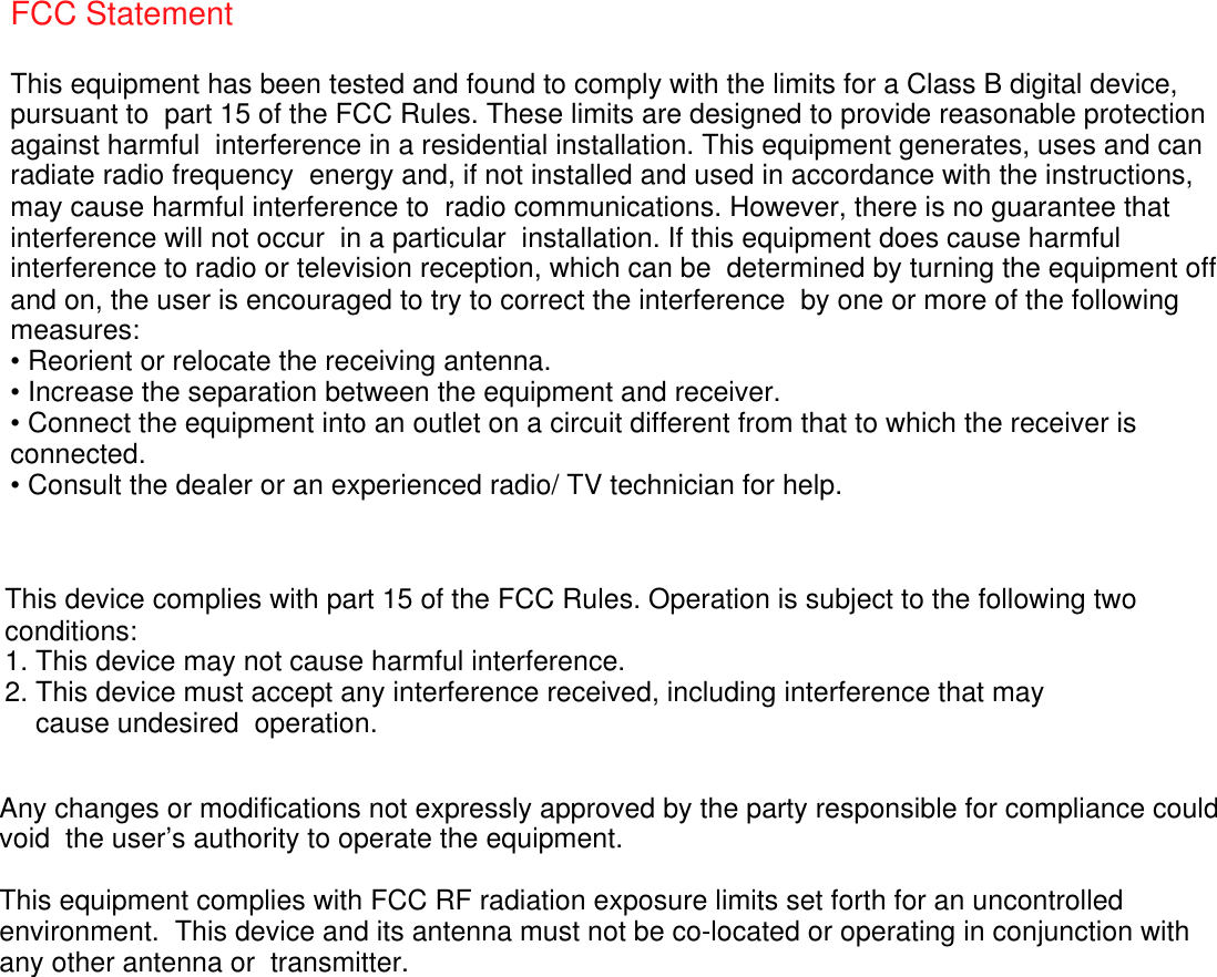    FCC Statement This equipment has been tested and found to comply with the limits for a Class B digital device, pursuant to  part 15 of the FCC Rules. These limits are designed to provide reasonable protection against harmful  interference in a residential installation. This equipment generates, uses and can radiate radio frequency  energy and, if not installed and used in accordance with the instructions, may cause harmful interference to  radio communications. However, there is no guarantee that interference will not occur  in a particular  installation. If this equipment does cause harmful interference to radio or television reception, which can be  determined by turning the equipment off and on, the user is encouraged to try to correct the interference  by one or more of the following measures: &bull; Reorient or relocate the receiving antenna. &bull; Increase the separation between the equipment and receiver. &bull; Connect the equipment into an outlet on a circuit different from that to which the receiver is connected. &bull; Consult the dealer or an experienced radio/ TV technician for help. This device complies with part 15 of the FCC Rules. Operation is subject to the following two conditions: 1. This device may not cause harmful interference. 2. This device must accept any interference received, including interference that may     cause undesired  operation. Any changes or modifications not expressly approved by the party responsible for compliance could void  the user&rsquo;s authority to operate the equipment. This equipment complies with FCC RF radiation exposure limits set forth for an uncontrolled environment.  This device and its antenna must not be co-located or operating in conjunction with any other antenna or  transmitter. 
