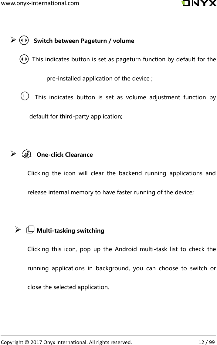  www.onyx-international.com                                                                                                                                                                                                  Copyright &copy;  2017 Onyx International. All rights reserved.                12 / 99   Switch between Pageturn / volume                      This indicates button is set as pageturn function by default for the pre-installed application of the device ;                         This  indicates  button  is  set  as  volume  adjustment  function  by default for third-party application;     One-click Clearance Clicking  the  icon  will  clear  the  backend  running  applications  and release internal memory to have faster running of the device;     Multi-tasking switching Clicking  this  icon,  pop  up  the  Android  multi-task  list  to  check  the running  applications  in  background,  you  can  choose  to  switch  or close the selected application.   