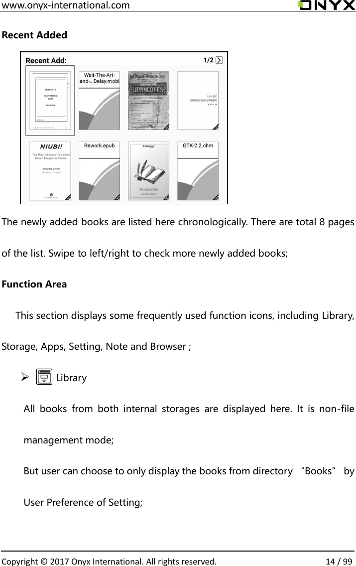  www.onyx-international.com                                                                                                                                                                                                  Copyright &copy;  2017 Onyx International. All rights reserved.                14 / 99 Recent Added      The newly added books are listed here chronologically. There are total 8 pages of the list. Swipe to left/right to check more newly added books; Function Area       This section displays some frequently used function icons, including Library, Storage, Apps, Setting, Note and Browser ;        Library All  books  from  both  internal  storages  are  displayed  here.  It  is  non-file management mode;   But user can choose to only display the books from directory &ldquo;Books&rdquo; by User Preference of Setting;  