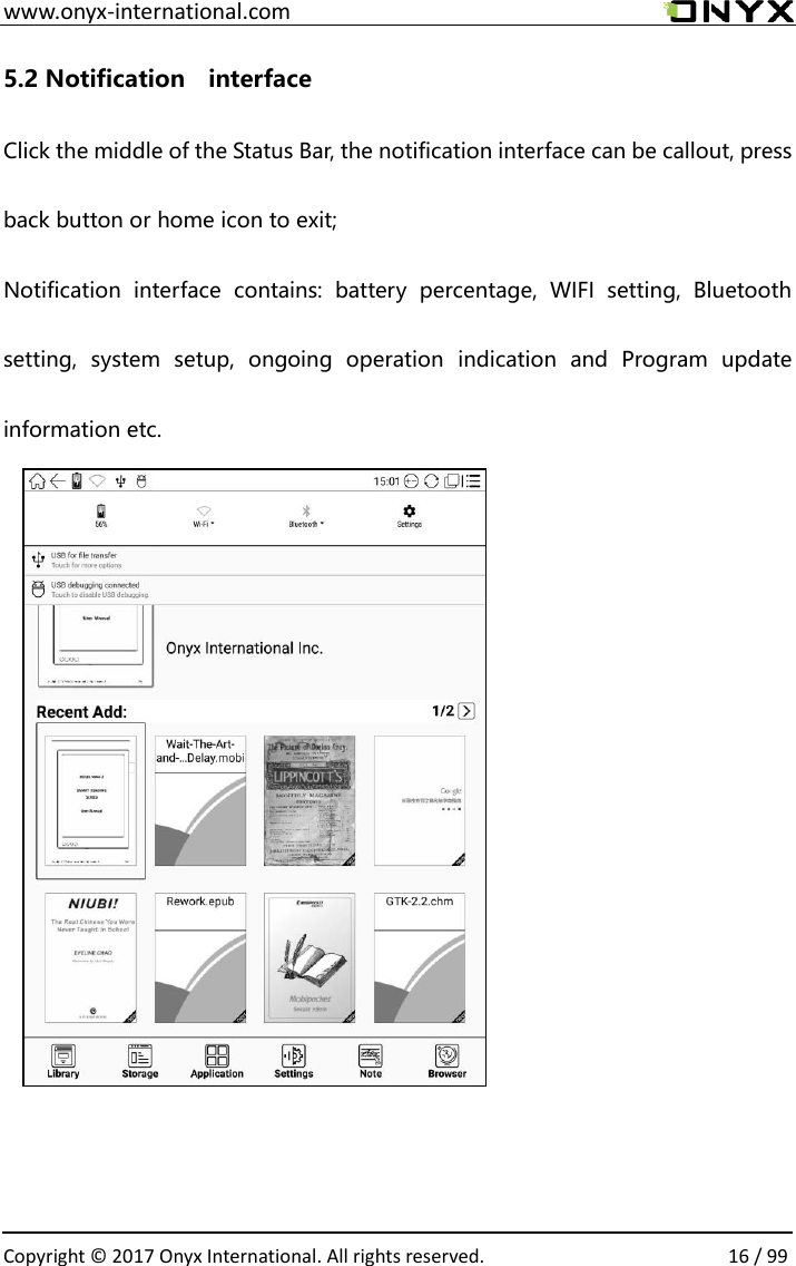  www.onyx-international.com                                                                                                                                                                                                  Copyright &copy;  2017 Onyx International. All rights reserved.                16 / 99 5.2 Notification    interface Click the middle of the Status Bar, the notification interface can be callout, press back button or home icon to exit; Notification  interface  contains:  battery  percentage,  WIFI  setting,  Bluetooth setting,  system  setup,  ongoing  operation  indication  and  Program  update information etc.            