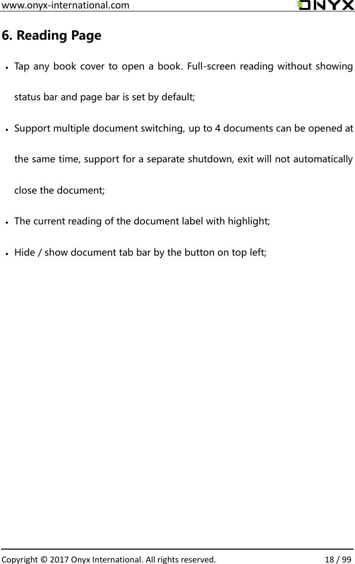 www.onyx-international.com                                                                                                                                                                                                  Copyright &copy;  2017 Onyx International. All rights reserved.                18 / 99 6. Reading Page  Tap any book cover to open a book. Full-screen reading without showing status bar and page bar is set by default;  Support multiple document switching, up to 4 documents can be opened at the same time, support for a separate shutdown, exit will not automatically close the document;  The current reading of the document label with highlight;  Hide / show document tab bar by the button on top left;          