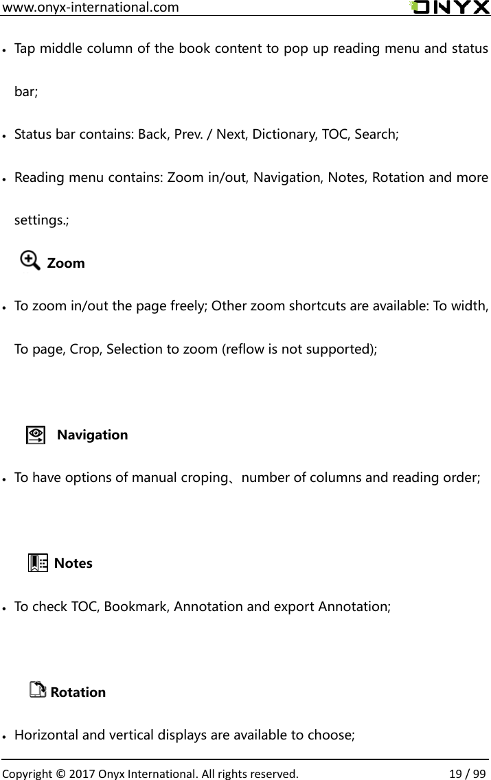  www.onyx-international.com                                                                                                                                                                                                  Copyright &copy;  2017 Onyx International. All rights reserved.                19 / 99  Tap middle column of the book content to pop up reading menu and status bar;  Status bar contains: Back, Prev. / Next, Dictionary, TOC, Search;  Reading menu contains: Zoom in/out, Navigation, Notes, Rotation and more settings.;   Zoom  To zoom in/out the page freely; Other zoom shortcuts are available: To width, To page, Crop, Selection to zoom (reflow is not supported);  Navigation  To have options of manual croping、number of columns and reading order;     Notes  To check TOC, Bookmark, Annotation and export Annotation;            Rotation  Horizontal and vertical displays are available to choose; 