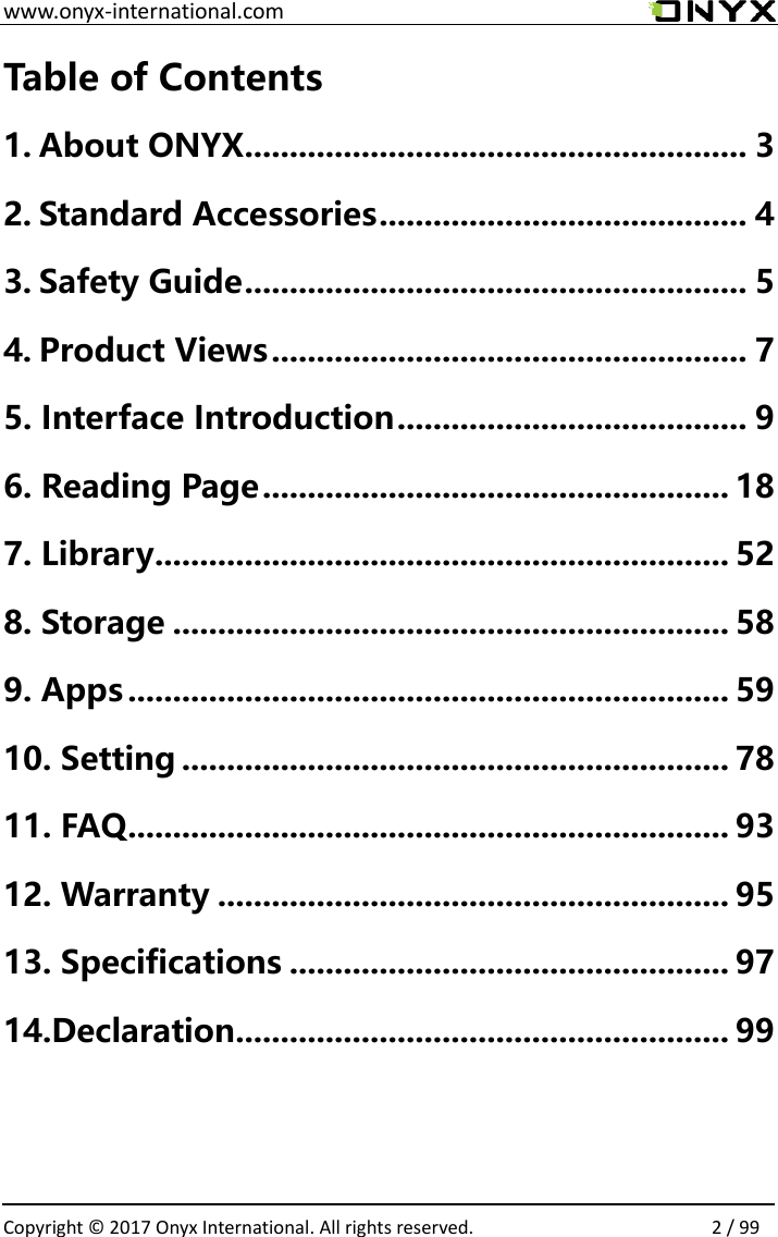 www.onyx-international.com                                                                                                                                                                                                  Copyright &copy;  2017 Onyx International. All rights reserved.                2 / 99 Table of Contents 1. About ONYX ........................................................ 3 2. Standard Accessories ......................................... 4 3. Safety Guide ........................................................ 5 4. Product Views ..................................................... 7 5. Interface Introduction ....................................... 9 6. Reading Page .................................................... 18 7. Library ................................................................ 52 8. Storage .............................................................. 58 9. Apps ................................................................... 59 10. Setting ............................................................. 78 11. FAQ ................................................................... 93 12. Warranty ......................................................... 95 13. Specifications ................................................. 97 14.Declaration ....................................................... 99     