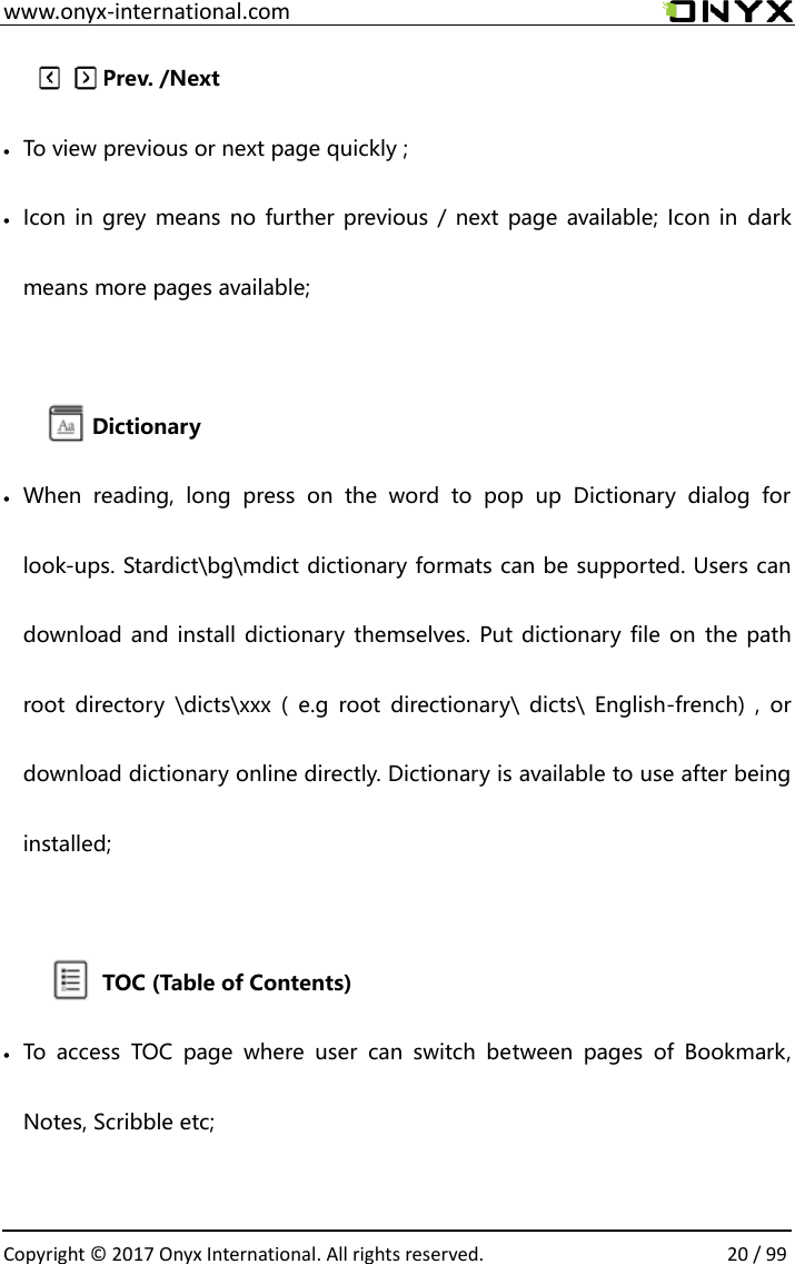  www.onyx-international.com                                                                                                                                                                                                  Copyright &copy;  2017 Onyx International. All rights reserved.                20 / 99               Prev. /Next    To view previous or next page quickly ;  Icon in grey means no  further  previous /  next  page available; Icon in  dark means more pages available;  Dictionary  When  reading,  long  press  on  the  word  to  pop  up  Dictionary  dialog  for look-ups. Stardict\bg\mdict dictionary formats can be supported. Users can download and install dictionary themselves. Put dictionary file on the path root  directory  \dicts\xxx  (  e.g  root  directionary\  dicts\  English-french)  ,  or download dictionary online directly. Dictionary is available to use after being installed;                TOC (Table of Contents)  To  access  TOC  page  where  user  can  switch  between  pages  of  Bookmark, Notes, Scribble etc;        