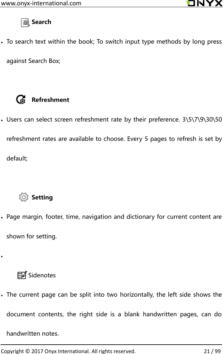  www.onyx-international.com                                                                                                                                                                                                  Copyright &copy;  2017 Onyx International. All rights reserved.                21 / 99 Search  To search text within the book; To switch input type methods by long press against Search Box;      Refreshment  Users can select screen refreshment rate by their preference. 3\5\7\9\30\50 refreshment rates are available to choose. Every 5 pages to refresh is set by default;  Setting  Page margin, footer, time, navigation and dictionary for current content are shown for setting.   Sidenotes  The current page can be split into two horizontally, the left side shows the document  contents,  the  right  side  is  a  blank  handwritten  pages,  can  do handwritten notes. 